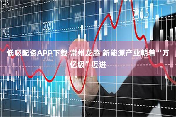 低吸配资APP下载 常州龙腾 新能源产业朝着“万亿级”迈进