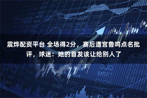 震烨配资平台 全场得2分，赛后遭宫鲁鸣点名批评，球迷：她的首发该让给别人了