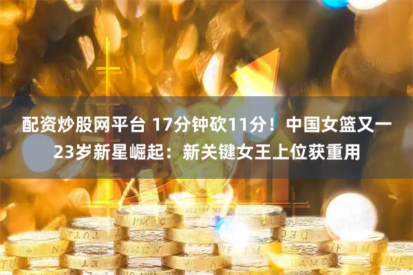 配资炒股网平台 17分钟砍11分！中国女篮又一23岁新星崛起：新关键女王上位获重用