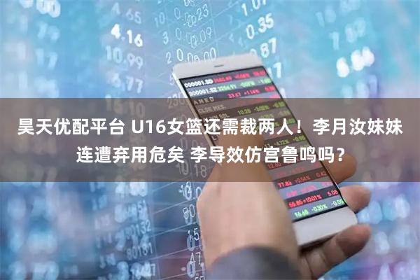 昊天优配平台 U16女篮还需裁两人！李月汝妹妹连遭弃用危矣 李导效仿宫鲁鸣吗？