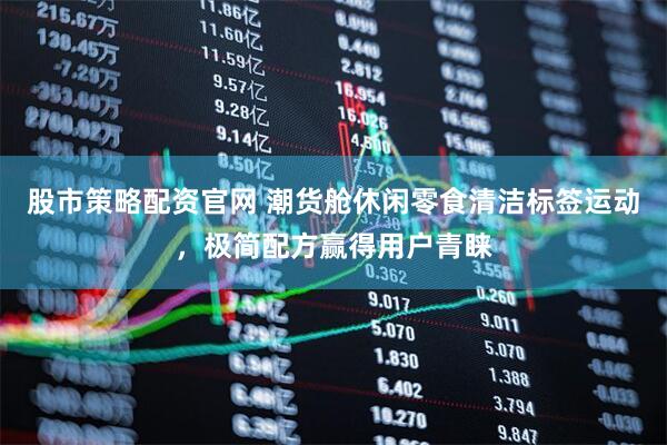 股市策略配资官网 潮货舱休闲零食清洁标签运动，极简配方赢得用户青睐