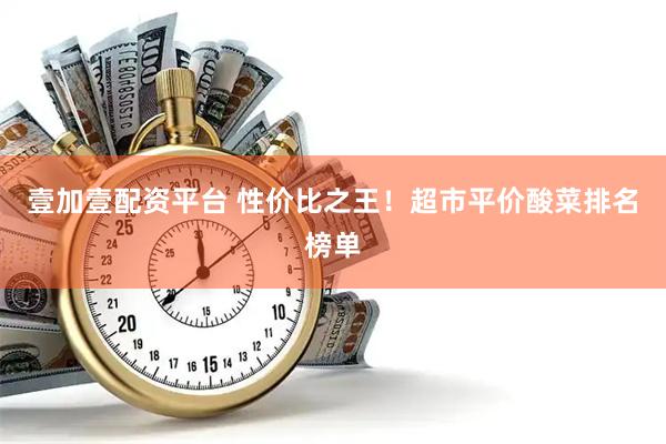 壹加壹配资平台 性价比之王！超市平价酸菜排名榜单