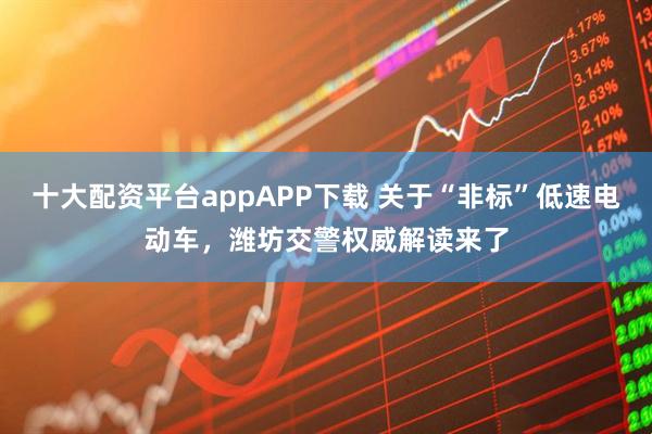 十大配资平台appAPP下载 关于“非标”低速电动车，潍坊交警权威解读来了