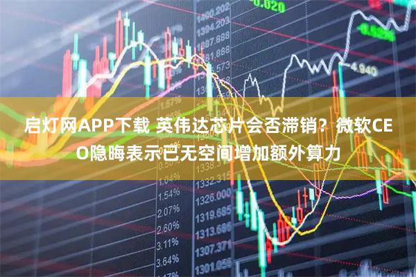 启灯网APP下载 英伟达芯片会否滞销？微软CEO隐晦表示已无空间增加额外算力
