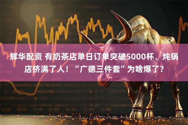 辉华配资 有奶茶店单日订单突破5000杯、炖锅店挤满了人！“广德三件套”为啥爆了？