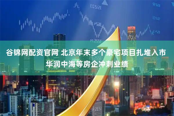 谷锦网配资官网 北京年末多个豪宅项目扎堆入市 华润中海等房企冲刺业绩
