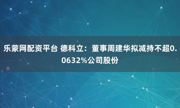 乐蒙网配资平台 德科立：董事周建华拟减持不超0.0632%公司股份