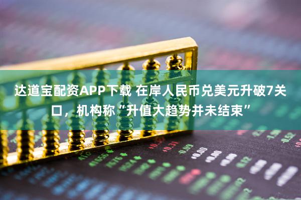 达道宝配资APP下载 在岸人民币兑美元升破7关口，机构称“升值大趋势并未结束”