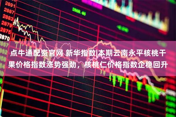 点牛通配资官网 新华指数|本期云南永平核桃干果价格指数涨势强劲，核桃仁价格指数企稳回升