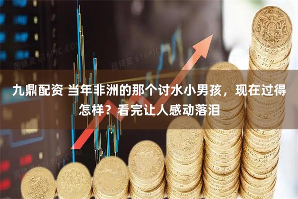 九鼎配资 当年非洲的那个讨水小男孩，现在过得怎样？看完让人感动落泪