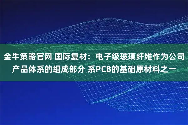 金牛策略官网 国际复材：电子级玻璃纤维作为公司产品体系的组成部分 系PCB的基础原材料之一