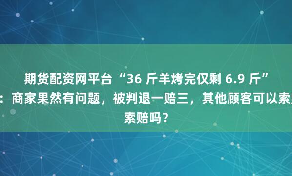 期货配资网平台 “36 斤羊烤完仅剩 6.9 斤” 后续：商家果然有问题，被判退一赔三，其他顾客可以索赔吗？