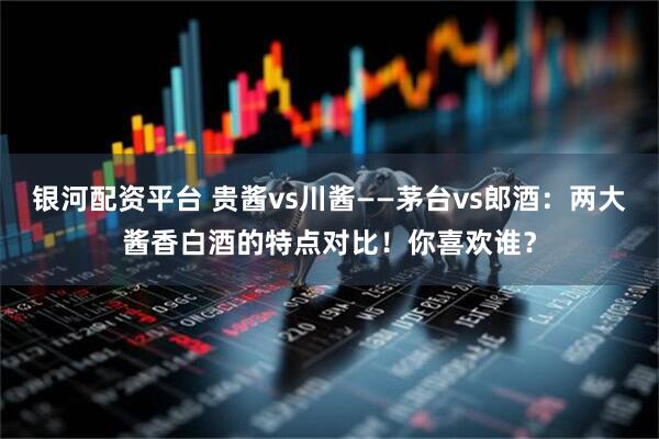 银河配资平台 贵酱vs川酱——茅台vs郎酒：两大酱香白酒的特点对比！你喜欢谁？