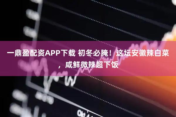 一鼎盈配资APP下载 初冬必腌！这坛安徽辣白菜，咸鲜微辣超下饭