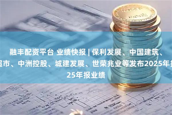 融丰配资平台 业绩快报 | 保利发展、中国建筑、永辉超市、中洲控股、城建发展、世荣兆业等发布2025年报业绩