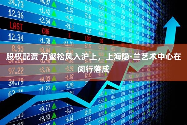 股权配资 万壑松风入沪上，上海隐·兰艺术中心在闵行落成
