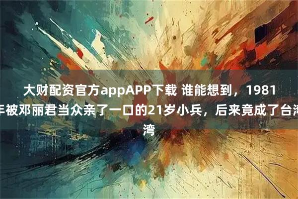 大财配资官方appAPP下载 谁能想到，1981年被邓丽君当众亲了一口的21岁小兵，后来竟成了台湾