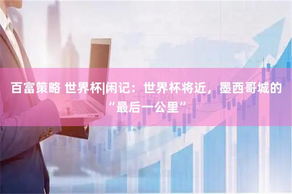 百富策略 世界杯|闲记：世界杯将近，墨西哥城的“最后一公里”